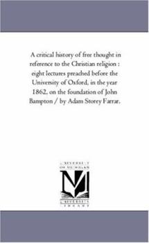 A critical history of free thought in reference to the Christian religion : eight lectures preached before the University of Oxford, in the year 1862, ... of John Bampton / by Adam Storey Farrar.
