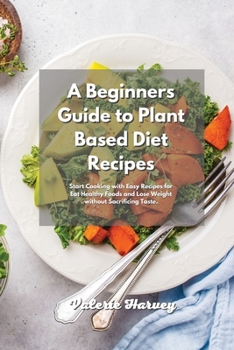 A Beginners Guide to Plant Based Diet Recipes: Start Cooking with Easy Plant-Based Recipes for Eat Healthy Foods and Lose Weight without Sacrificing Taste
