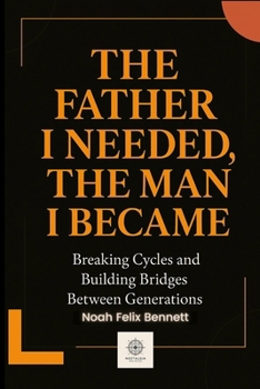 The Father I Needed, The Man I Became: Breaking Cycles and Building Bridges Between Generations (Healing the Family Bond)