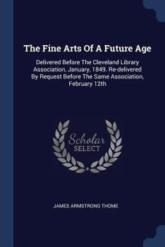 Paperback The Fine Arts Of A Future Age: Delivered Before The Cleveland Library Association, January, 1849. Re-delivered By Request Before The Same Association Book