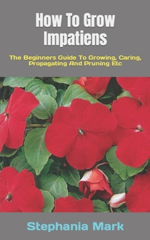 Paperback How To Grow Impatiens: The Beginners Guide To Growing, Caring, Propagating And Pruning Etc Book