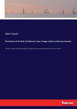 Illustrations of the Birds of California, Texas, Oregon, British and Russian America: Intended to Contain Descriptions and Figures of all North American Birds Not Given by Former American Authors, and