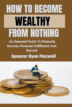 HOW TO BECOME WEALTHY FROM NOTHING: An Essential Guide To Financial Success, Personal Fulfillment And Beyond