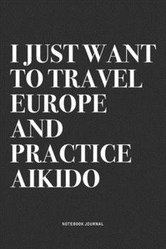 I Just Want To Travel Europe And Practice Aikido: A 6x9 Inch Notebook Journal Diary With A Bold Text Font Slogan On A Matte Cover and 120 Blank Lined Pages Makes A Great Alternative To A Card