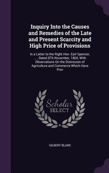Inquiry Into the Causes and Remedies of the Late and Present Scarcity and High Price of Provisions: In a Letter to the Right Hon. Earl Spencer, ..., Dated 8th November, 1800, with Observations on the 