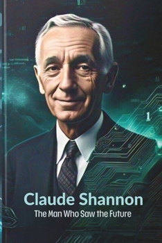 Claude Shannon: The Man Who Saw the Future: How One Brilliant Mind Laid the Foundation for AI, Computing, and the Digital Revolution