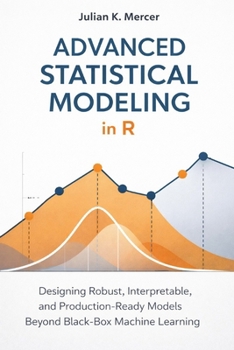 Advanced Statistical Modeling in R: A Comprehensive Guide: Designing Robust, Interpretable, and Production-Ready Models Beyond Black-Box Machine Learning