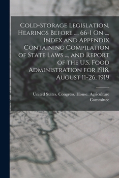 Cold-Storage Legislation, Hearings Before ..., 66-1 On ..., Index and Appendix Containing Compilation of State Laws ..., and Report of the U.S. Food Administration for 1918, August 11-26, 1919