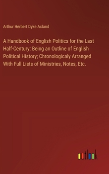 A Handbook of English Politics for the Last Half-Century: Being an Outline of English Political History; Chronologicaly Arranged With Full Lists of Mi