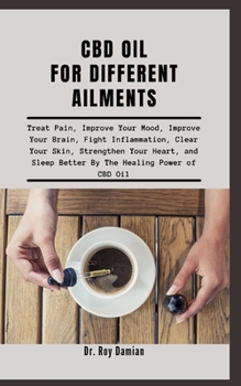 CBD OIL FOR DIFFERENT AILMENTS: Treat Pain, Improve Your Mood, Improve Your Brain, Fight Inflammation, Clear Your Skin, Strengthen Your Heart, and Sleep Better By The Healing Power of CBD Oil