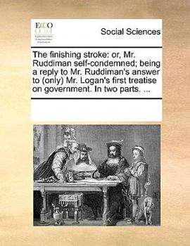 The finishing stroke: or, Mr. Ruddiman self-condemned; being a reply to Mr. Ruddiman's answer to (only) Mr. Logan's first treatise on government. In two parts. ...