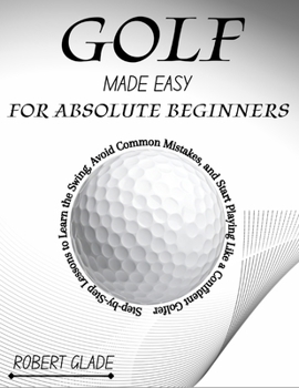 GOLF MADE EASY FOR ABSOLUTE BEGINNERS: Step-by-Step Lessons to Learn the Swing, Avoid Common Mistakes, and Start Playing Like a Confident Golfer