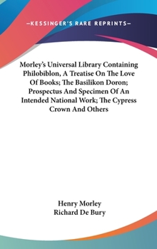 Hardcover Morley's Universal Library Containing Philobiblon, A Treatise On The Love Of Books; The Basilikon Doron; Prospectus And Specimen Of An Intended Nation Book