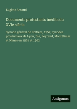 Documents protestants inédits du XVIe siècle: Synode général de Poitiers, 1557, synodes provinciaux de Lyon, Die, Peyraud, Montélimar et Nîmes en 1561 et 1562 (French Edition)