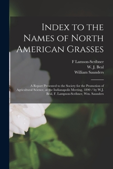 Index to the Names of North American Grasses: a Report Presented to the Society for the Promotion of Agricultural Science, at the Indianapolis ... W.J. Beal, F. Lampson-Scribner, Wm. Saunders