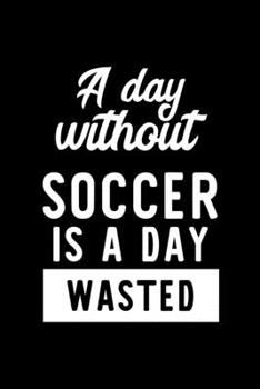 A Day Without Soccer Is A Day Wasted: Notebook for Soccer Lover | Great Christmas & Birthday Gift Idea for Soccer Fan | Soccer Journal | Soccer Fan Diary | 100 pages 6x9 inches