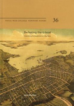 Defeating the U-Boat: Inventing Antisubmarine Warfare: Naval War College Newport Papers 36
