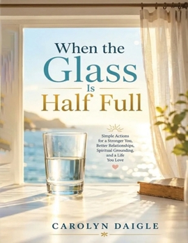 When the Glass Is Half Full: Simple Actions for a Stronger You, Better Relationships, Spiritual Grounding, and a Life You Love