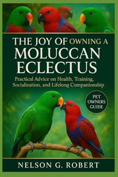 THE JOY OF OWNING A MOLUCCAN ECLECTUS: Practical Advice on Health, Training, Socialization, and Lifelong Companionship