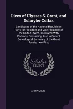 Lives of Ulysses S. Grant, and Schuyler Colfax: Candidates of the National Republican Party for President and Vice President of the United States, Illustrated with Portraits, Containing, Also, a Corre