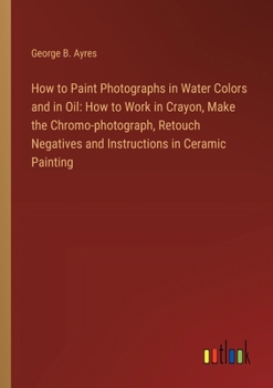 How to Paint Photographs in Water Colors and in Oil: How to Work in Crayon, Make the Chromo-photograph, Retouch Negatives and Instructions in Ceramic Painting
