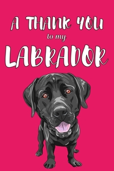 A Thank You To My Labrador: Perfect Gratitude Journal For All Dog Owner To Cultivate Happiness