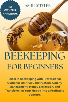 BEEKEEPING FOR BEGINNERS: Excel in Beekeeping with Professional Guidance on Hive Construction, Colony Management, Honey Extraction, and Transforming Your Hobby into a Profitable Venture.