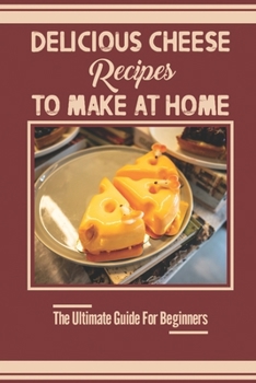 Delicious Cheese Recipes To Make At Home: The Ultimate Guide For Beginners: Home Cheese Making