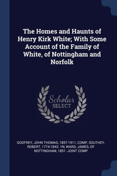 Paperback The Homes and Haunts of Henry Kirk White; With Some Account of the Family of White, of Nottingham and Norfolk Book