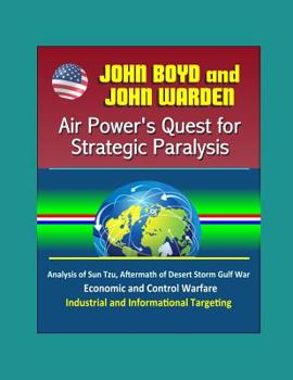 John Boyd and John Warden: Air Power's Quest for Strategic Paralysis - Analysis of Sun Tzu, Aftermath of Desert Storm Gulf War, Economic and Control Warfare, Industrial and Informational Targeting