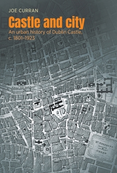 Castle and City: An Urban History of Dublin Castle, C. 1801-1923