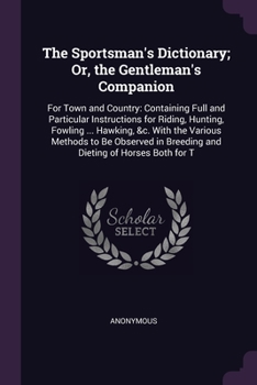 The Sportsman's Dictionary; Or, the Gentleman's Companion: For Town and Country: Containing Full and Particular Instructions for Riding, Hunting, ... in Breeding and Dieting of Horses Both for T