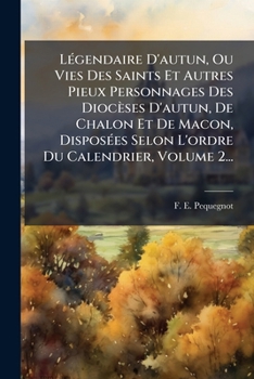 LÃ(c)gendaire D'autun, Ou Vies Des Saints Et Autres Pieux Personnages Des Diocèses D'autun, De Chalon Et De Macon, DisposÃ(c)es Selon L'ordre Du Calendrier, Volume 2... (French Edition)