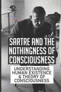 Sartre And The Nothingness Of Consciousness: Understanding Human Existence & Theory Of Consciousness: The Key To Understanding Sartre'S Theory Of Freedom