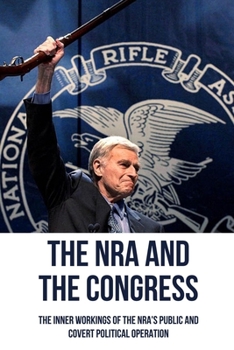 The NRA And The Congress: The Inner Workings Of The NRA's Public And Covert Political Operation: The Secrets Of The Nra