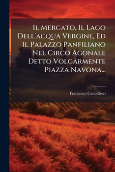 Il Mercato, Il Lago Dell'acqua Vergine, Ed Il Palazzo Panfiliano Nel Circo Agonale Detto Volgarmente Piazza Navona... (Italian Edition)