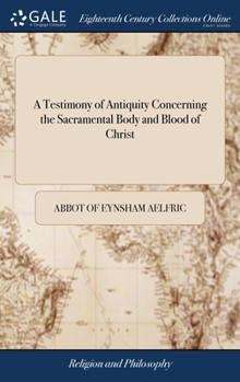 Hardcover A Testimony of Antiquity Concerning the Sacramental Body and Blood of Christ: Written in the Old Saxon Tongue Before the Conquest. Being a Homily Appo Book