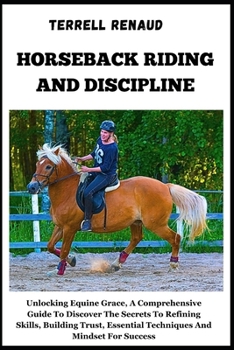 Horseback Riding and Discipline: Unlocking Equine Grace, A Comprehensive Guide To Discover The Secrets To Refining Skills, Building Trust, Essential T
