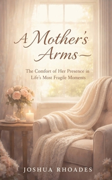A Mother's Arms - The Comfort of Her Presence in Life's Most Fragile Moments (A Mother's Heart - Compassion, Courage, and the Quiet Strength of Love)