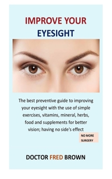 Improve Your Eyesight: The best preventive guide to improving your eyesight with the use of simple exercises, vitamins, mineral, herbs, food and supplements for better vision; having no side's effect