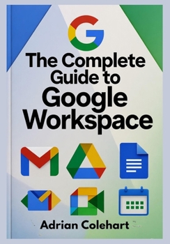 The Complete Guide to Google Workspace: "A Step-by-Step Guide to Leveraging Google’s Suite of Tools for Success"