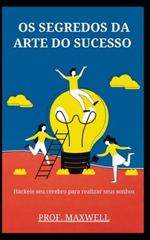 OS Segredos Da Arte Do Sucesso: Hackeie seu c?rebro para realizar seus sonhos