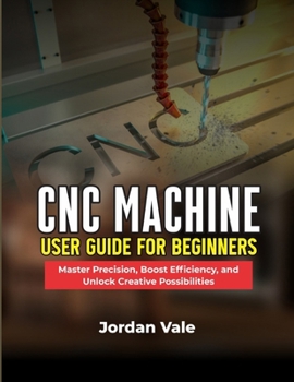 CNC MACHINE USER GUIDE FOR BEGINNERS: Master Precision, Boost Efficiency, and Unlock Creative Possibilities