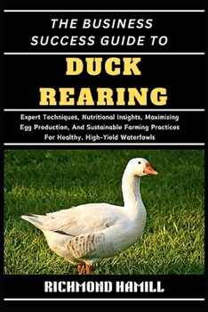THE BUSINESS SUCCESS GUIDE TO DUCK REARING: Expert Techniques, Nutritional Insights, Maximizing Egg Production, And Sustainable Farming Practices For Healthy, High-Yield Waterfowls
