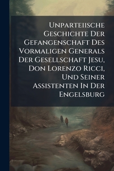 Unparteiische Geschichte Der Gefangenschaft Des Vormaligen Generals Der Gesellschaft Jesu, Don Lorenzo Ricci, Und Seiner Assistenten in Der Engelsburg