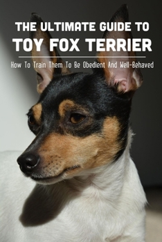 The Ultimate Guide To Toy Fox Terrier: How To Train Them To Be Obedient And Well-Behaved: How To Train Your Toy Fox Terrier To Sit