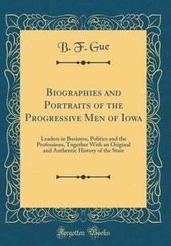 Biographies and Portraits of the Progressive Men of Iowa: Leaders in Business, Politics and the Professions, Together with an Original and Authentic History of the State