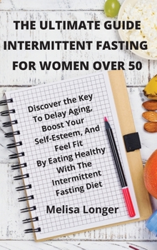 The Ultimate Guide Intermittent Fasting For Women Over 50: Discover the Key To Delay Aging, Boost Your Self-Esteem, And Feel Fit By Eating Healthy With The Intermittent Fasting Diet