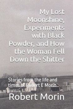 My Lost Moonshine, Experiments with Black Powder, and How the Woman Fell Down the Shitter: Stories from the life and times of Robert E Morin