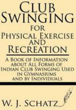 Club Swinging for Physical Exercise and Recreation: A Book of Information About All Forms of Indian Club Swinging Used in Gymnasiums and by Individuals